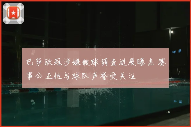巴萨欧冠涉嫌假球调查进展曝光 赛事公正性与球队声誉受关注