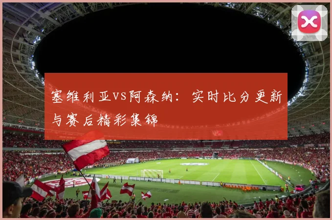 塞维利亚vs阿森纳：实时比分更新与赛后精彩集锦