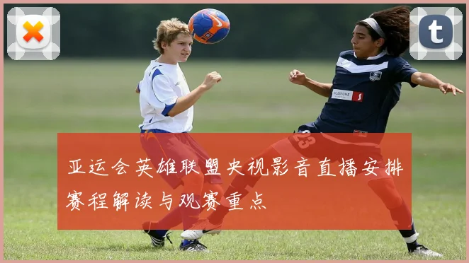 亚运会英雄联盟央视影音直播安排赛程解读与观赛重点