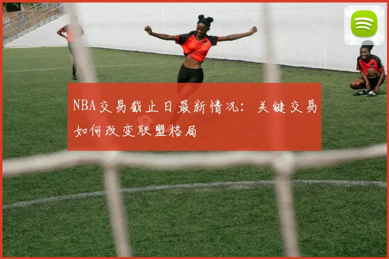 NBA交易截止日最新情况:关键交易如何改变联盟格局