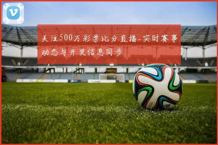 关注500万彩票比分直播_实时赛事动态与开奖信息同步
