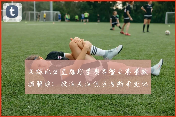 足球比分直播彩票澳客整合赛事数据解读：投注关注焦点与赔率变化影响分析