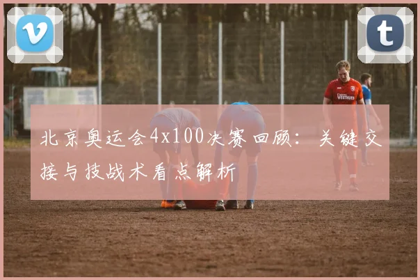 北京奥运会4x100决赛回顾：关键交接与技战术看点解析
