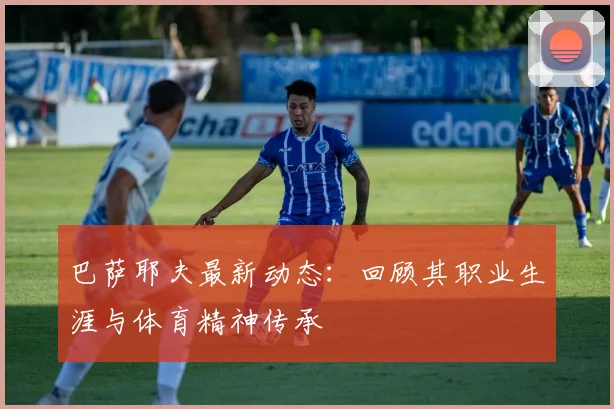 巴萨耶夫最新动态：回顾其职业生涯与体育精神传承