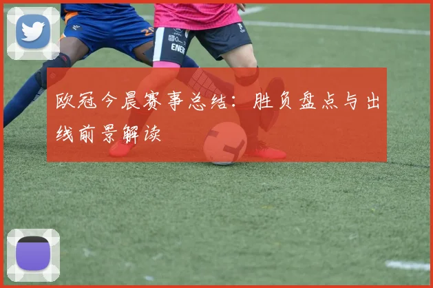 欧冠今晨赛事总结：胜负盘点与出线前景解读