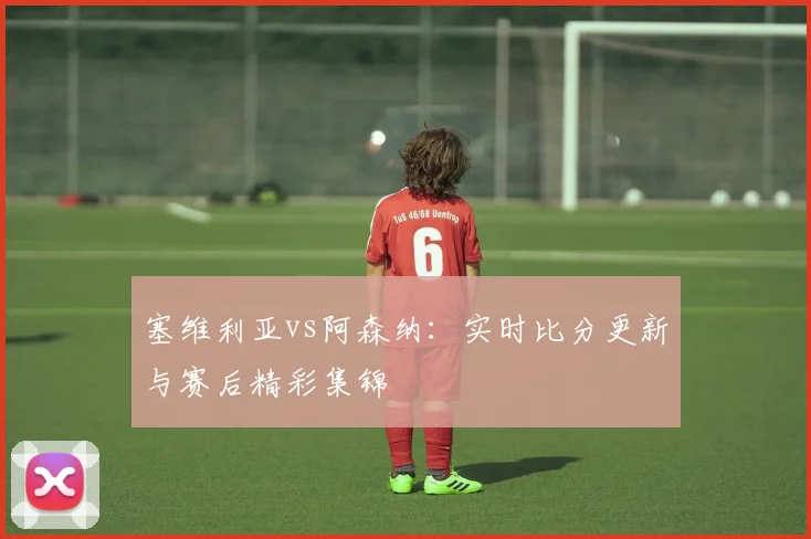 塞维利亚vs阿森纳：实时比分更新与赛后精彩集锦