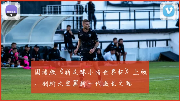 国语版《新足球小将世界杯》上线，剖析大空翼新一代成长之路