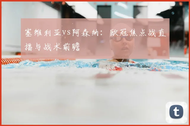 塞维利亚vs阿森纳：欧冠焦点战直播与战术前瞻