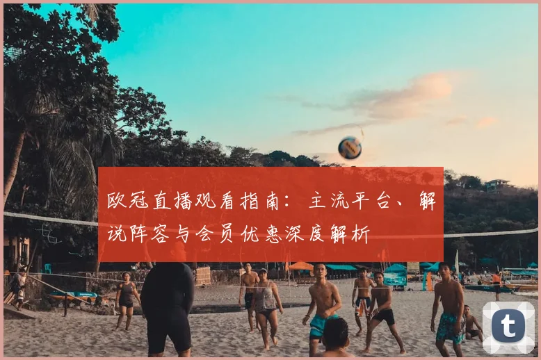 欧冠直播观看指南：主流平台、解说阵容与会员优惠深度解析