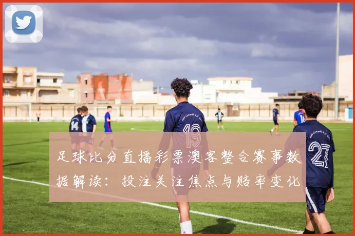 足球比分直播彩票澳客整合赛事数据解读：投注关注焦点与赔率变化影响分析