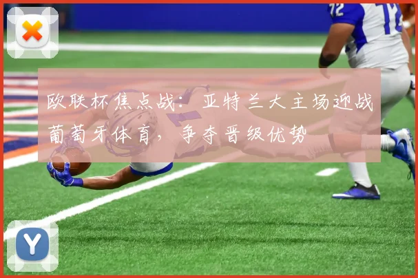 欧联杯焦点战：亚特兰大主场迎战葡萄牙体育，争夺晋级优势