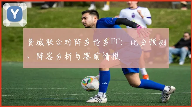 费城联合对阵多伦多FC：比分预测、阵容分析与赛前情报