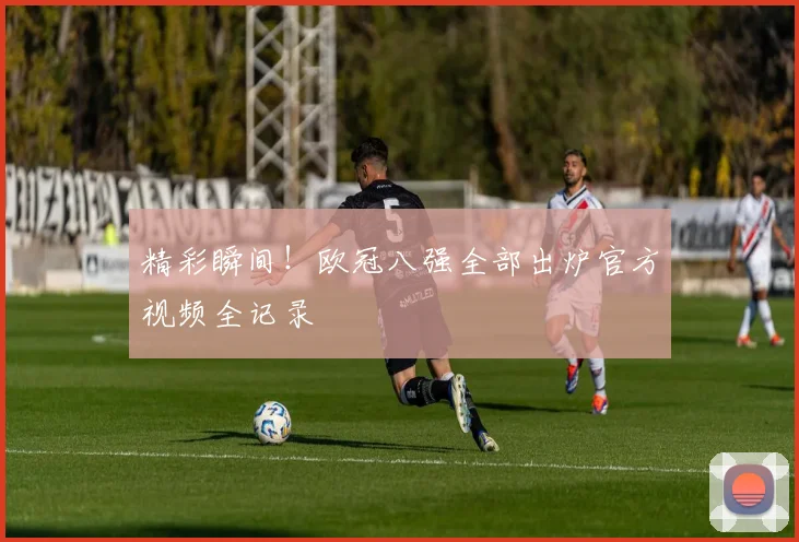 精彩瞬间！欧冠八强全部出炉官方视频全记录
