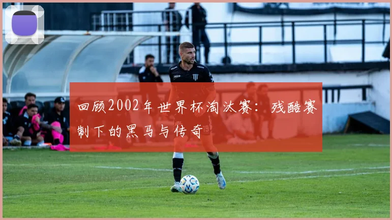 回顾2002年世界杯淘汰赛：残酷赛制下的黑马与传奇