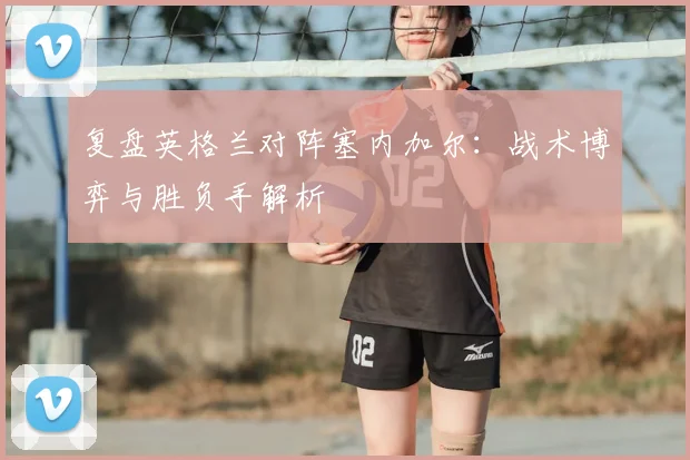 复盘英格兰对阵塞内加尔：战术博弈与胜负手解析