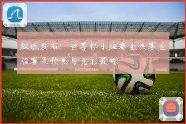 权威发布：世界杯小组赛至决赛全程赛果预测与竞彩策略