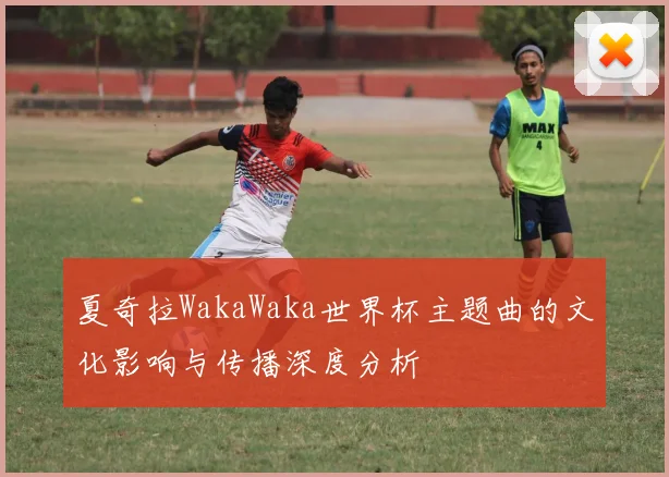 夏奇拉WakaWaka世界杯主题曲的文化影响与传播深度分析