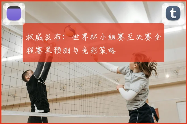 权威发布：世界杯小组赛至决赛全程赛果预测与竞彩策略