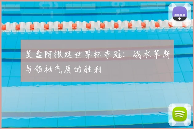 复盘阿根廷世界杯夺冠：战术革新与领袖气质的胜利