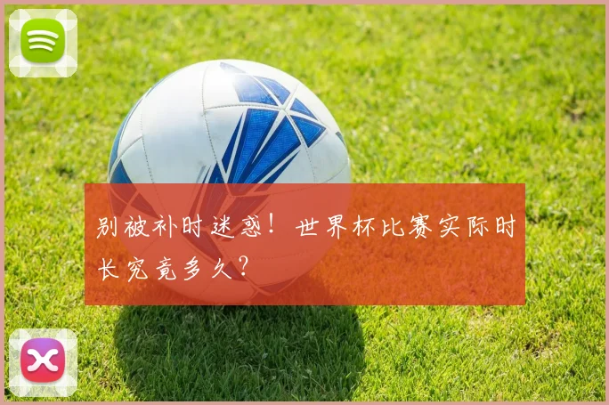 别被补时迷惑!世界杯比赛实际时长究竟多久?