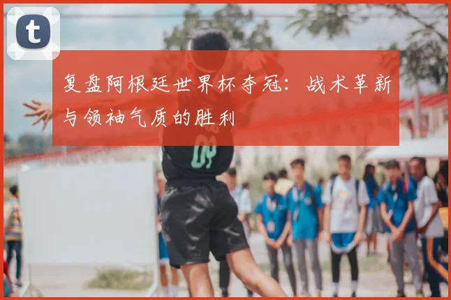 复盘阿根廷世界杯夺冠：战术革新与领袖气质的胜利