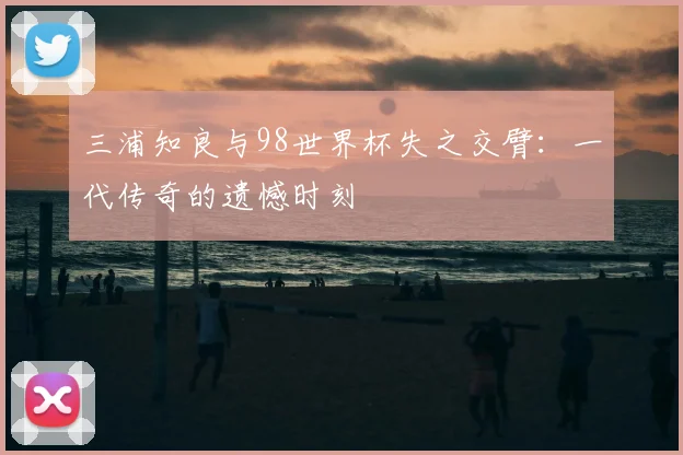 三浦知良与98世界杯失之交臂:一代传奇的遗憾时刻