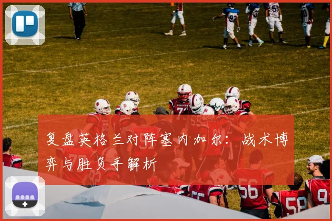 复盘英格兰对阵塞内加尔：战术博弈与胜负手解析