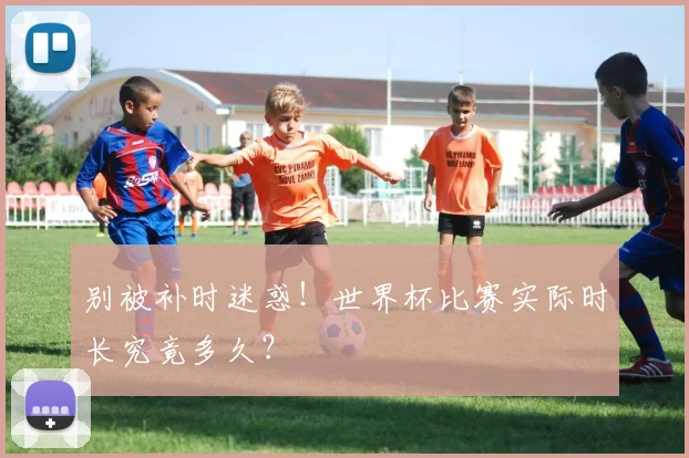别被补时迷惑!世界杯比赛实际时长究竟多久?